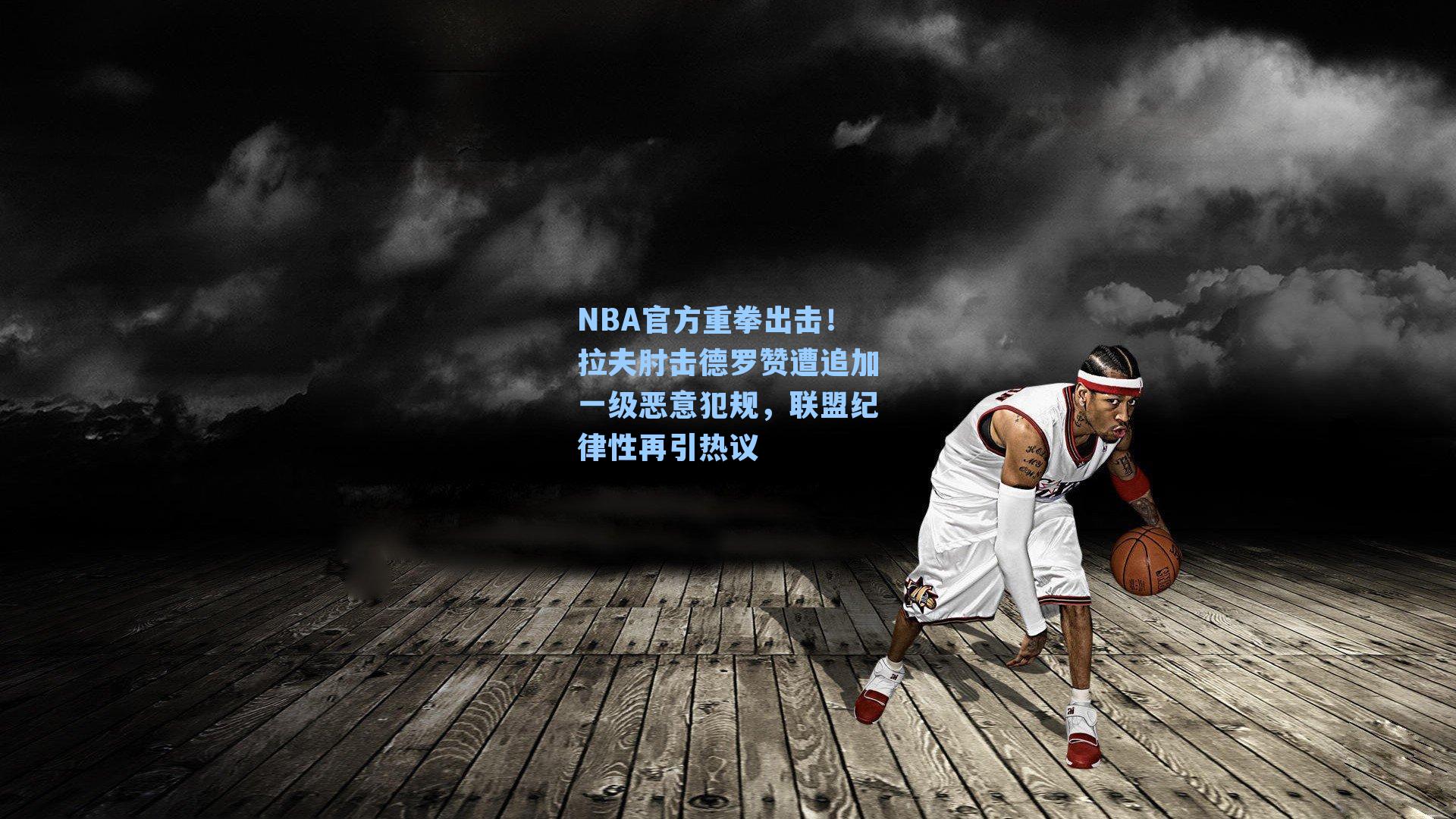 NBA官方重拳出击！拉夫肘击德罗赞遭追加一级恶意犯规，联盟纪律性再引热议