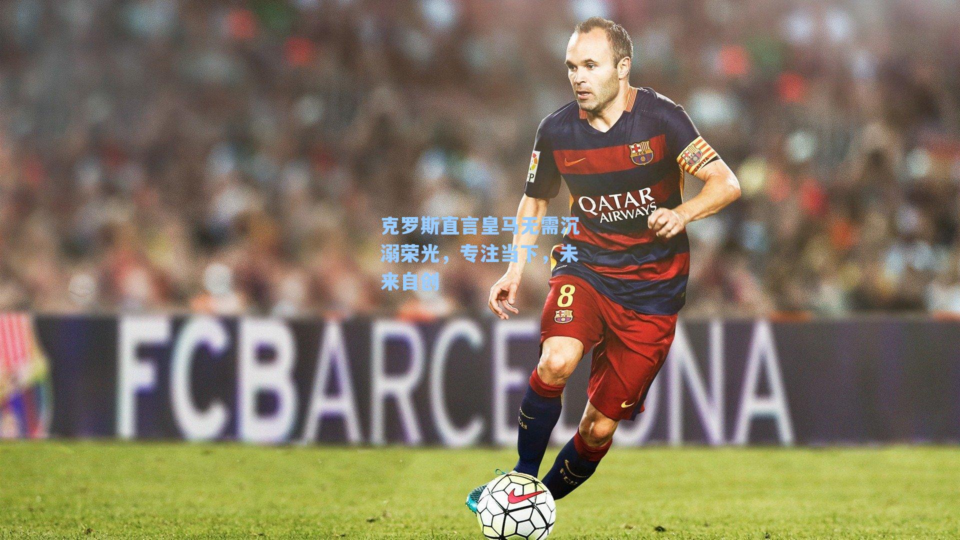 克罗斯直言皇马无需沉溺荣光,专注当下,未来自创