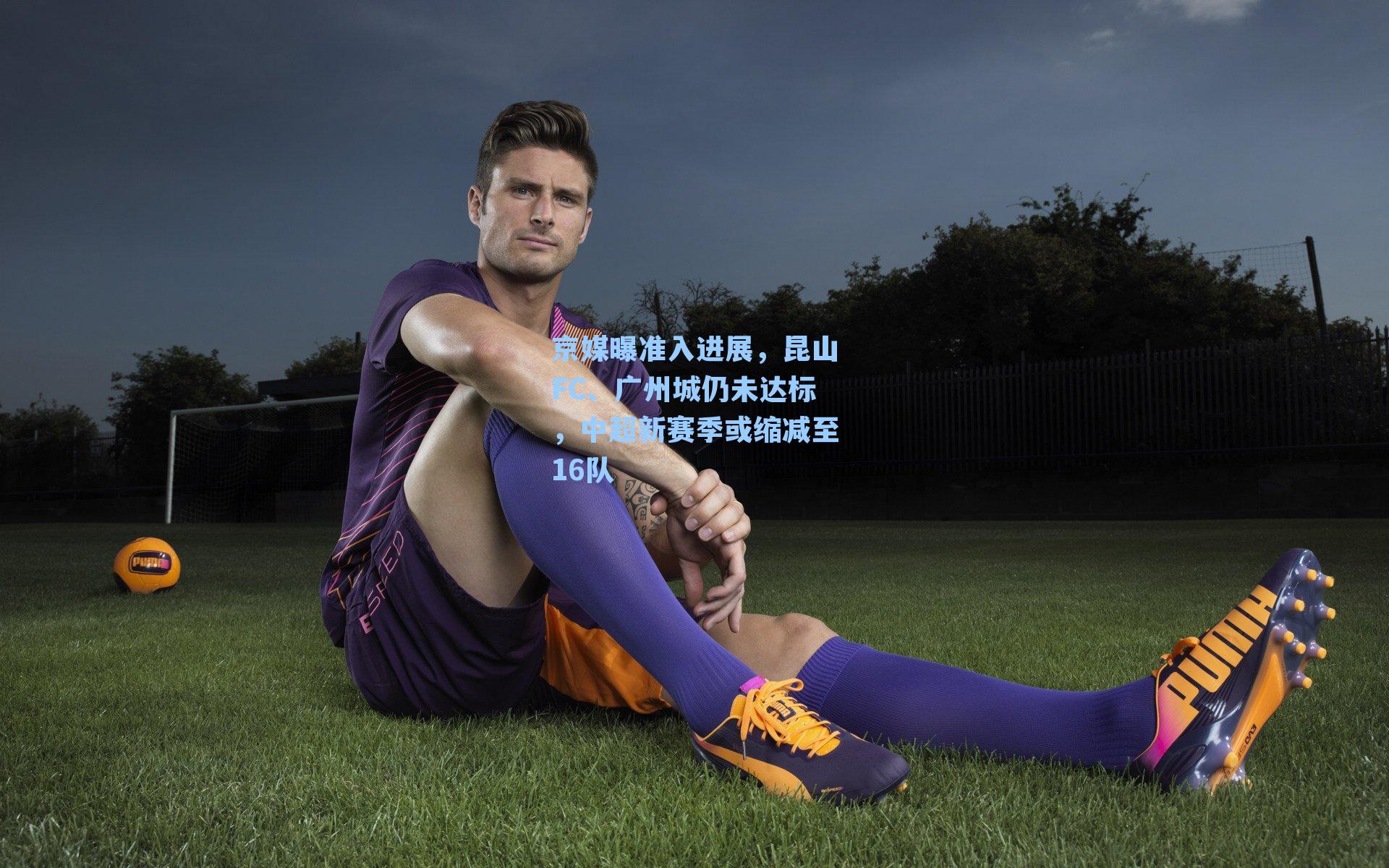 京媒曝准入进展，昆山FC、广州城仍未达标，中超新赛季或缩减至16队